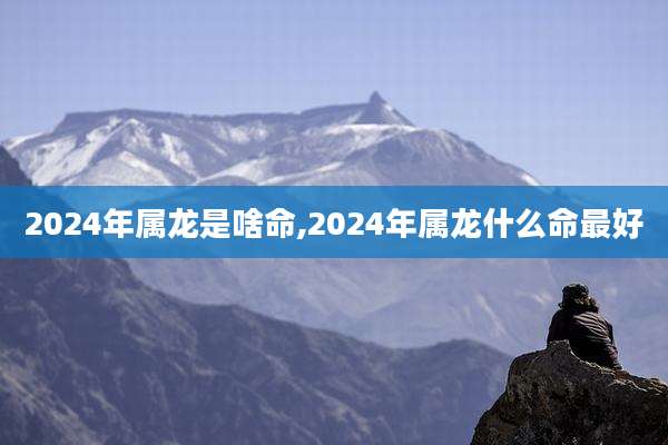 2024年属龙是啥命,2024年属龙什么命最好