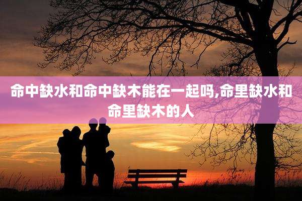 命中缺水和命中缺木能在一起吗,命里缺水和命里缺木的人