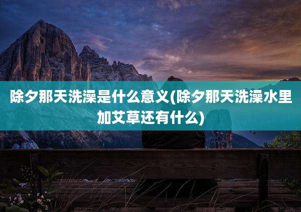 除夕那天洗澡是什么意义(除夕那天洗澡水里加艾草还有什么)
