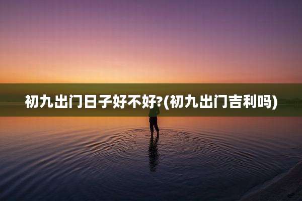 初九出门日子好不好?(初九出门吉利吗)
