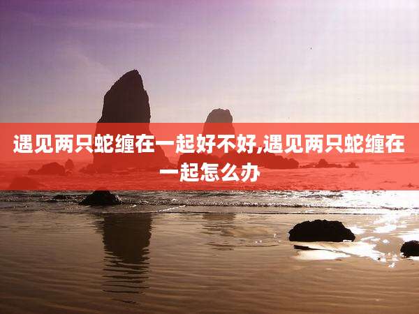 遇见两只蛇缠在一起好不好,遇见两只蛇缠在一起怎么办