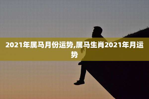 2021年属马月份运势,属马生肖2021年月运势