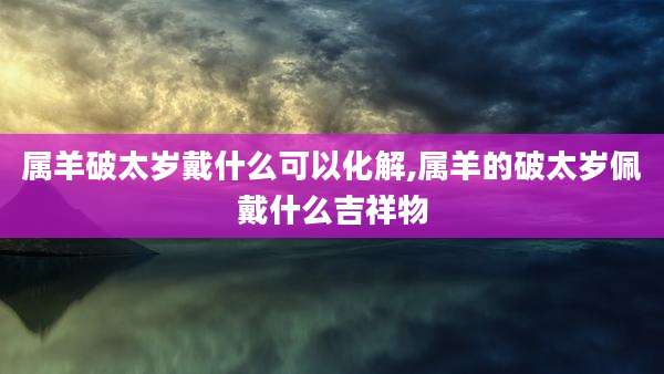 属羊破太岁戴什么可以化解,属羊的破太岁佩戴什么吉祥物