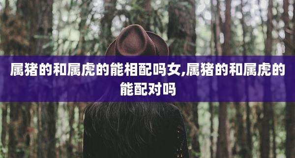 属猪的和属虎的能相配吗女,属猪的和属虎的能配对吗