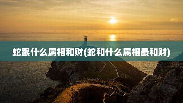 蛇跟什么属相和财(蛇和什么属相最和财)