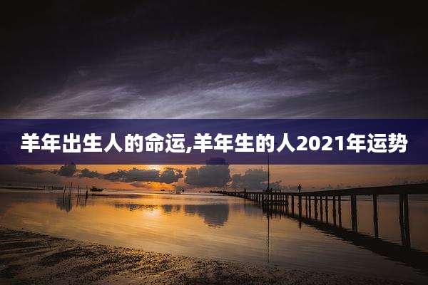羊年出生人的命运,羊年生的人2021年运势