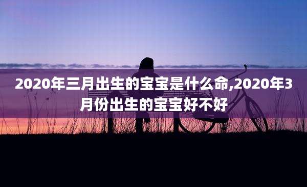 2020年三月出生的宝宝是什么命,2020年3月份出生的宝宝好不好