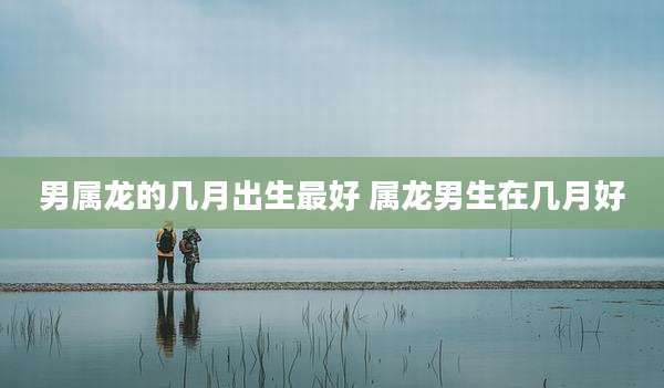 男属龙的几月出生最好 属龙男生在几月好