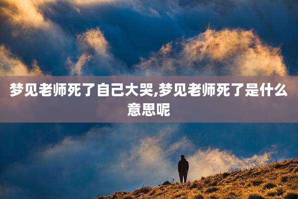 梦见老师死了自己大哭,梦见老师死了是什么意思呢