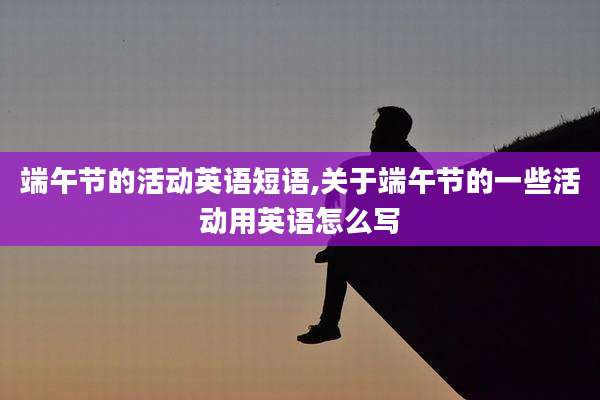 端午节的活动英语短语,关于端午节的一些活动用英语怎么写