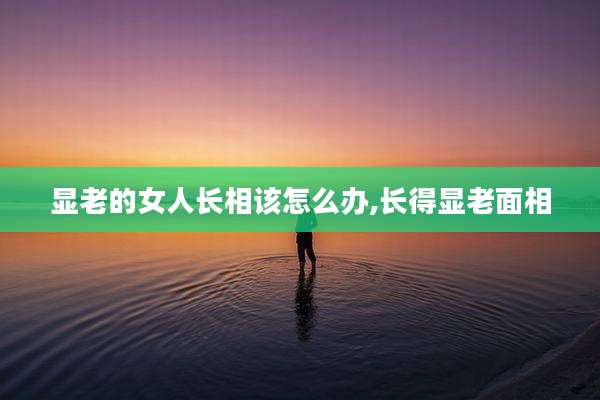 显老的女人长相该怎么办,长得显老面相