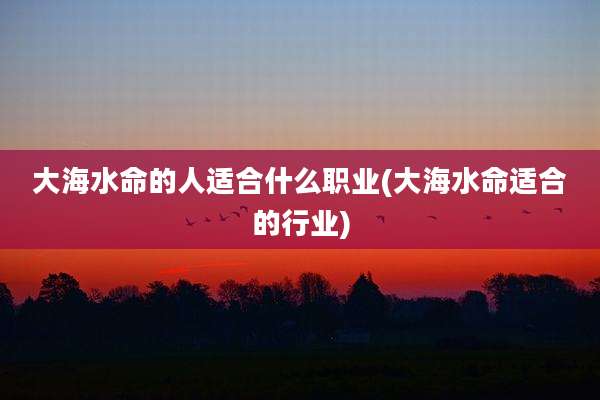 大海水命的人适合什么职业(大海水命适合的行业)