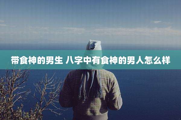 带食神的男生 八字中有食神的男人怎么样