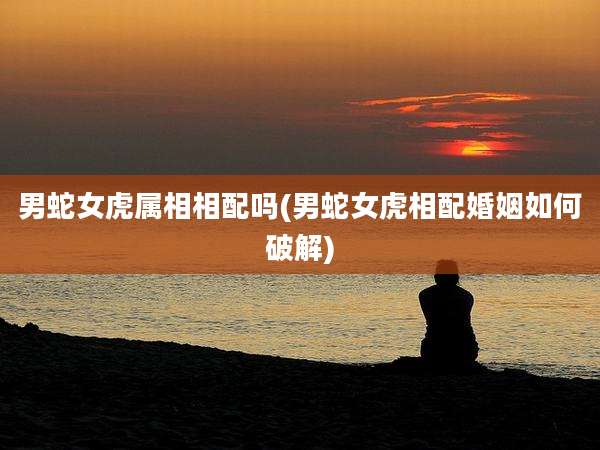 男蛇女虎属相相配吗(男蛇女虎相配婚姻如何破解)