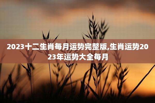 2023十二生肖每月运势完整版,生肖运势2023年运势大全每月