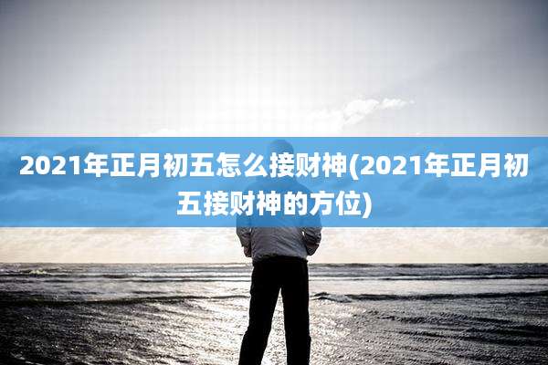 2021年正月初五怎么接财神(2021年正月初五接财神的方位)