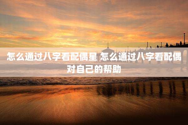 怎么通过八字看配偶星 怎么通过八字看配偶对自己的帮助
