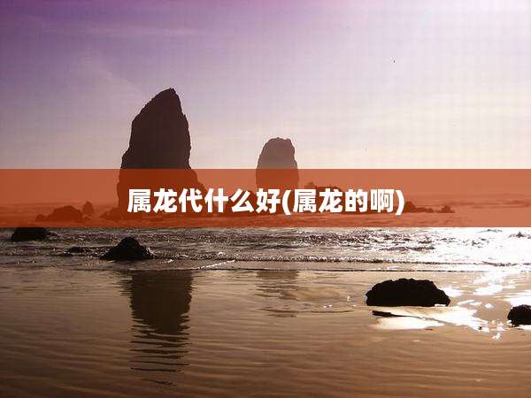 属龙代什么好(属龙的啊)