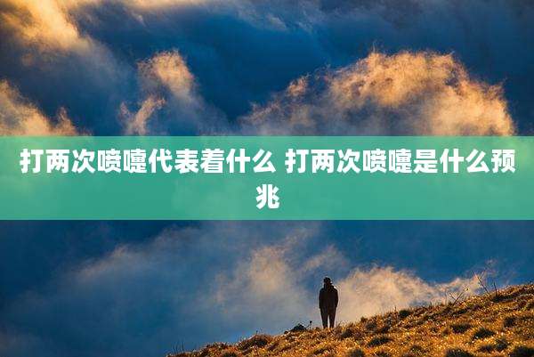 打两次喷嚏代表着什么 打两次喷嚏是什么预兆