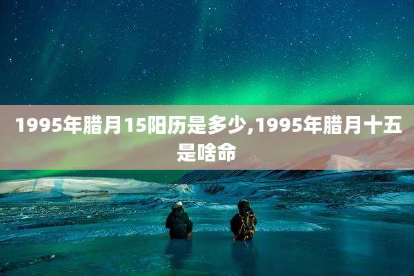 1995年腊月15阳历是多少,1995年腊月十五是啥命