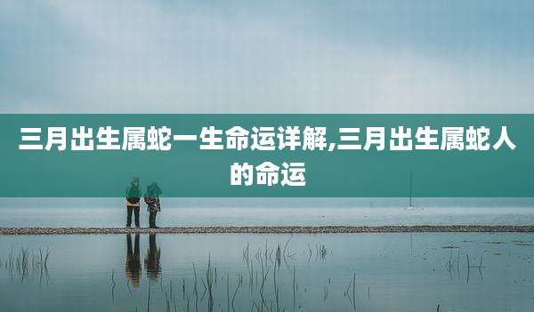 三月出生属蛇一生命运详解,三月出生属蛇人的命运