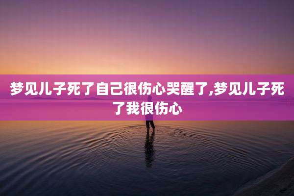 梦见儿子死了自己很伤心哭醒了,梦见儿子死了我很伤心