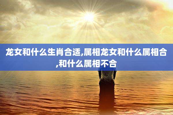 龙女和什么生肖合适,属相龙女和什么属相合,和什么属相不合