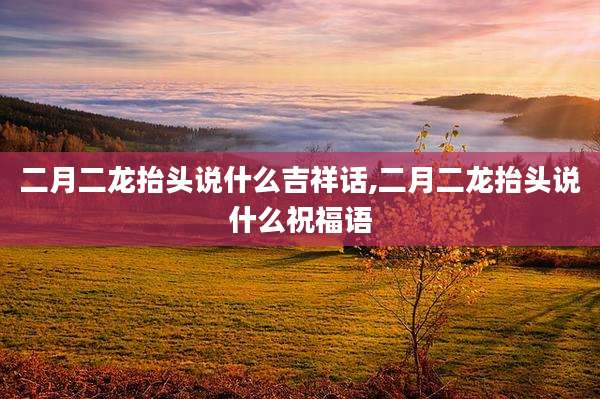 二月二龙抬头说什么吉祥话,二月二龙抬头说什么祝福语