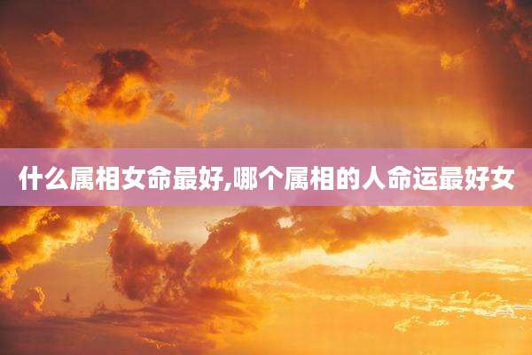 什么属相女命最好,哪个属相的人命运最好女