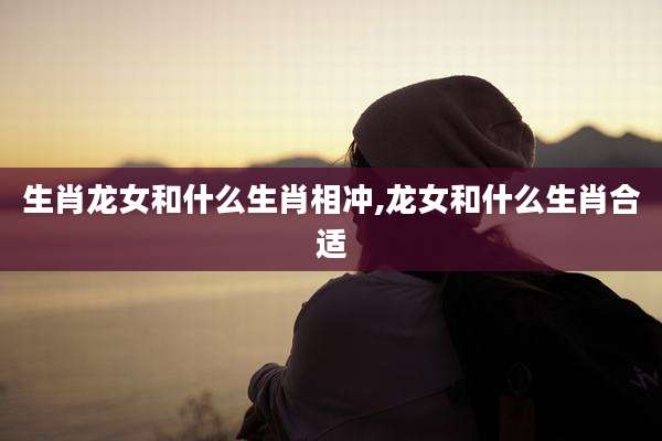 生肖龙女和什么生肖相冲,龙女和什么生肖合适