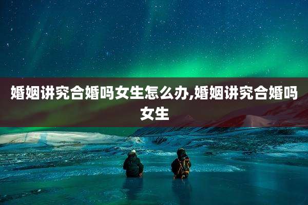 婚姻讲究合婚吗女生怎么办,婚姻讲究合婚吗女生