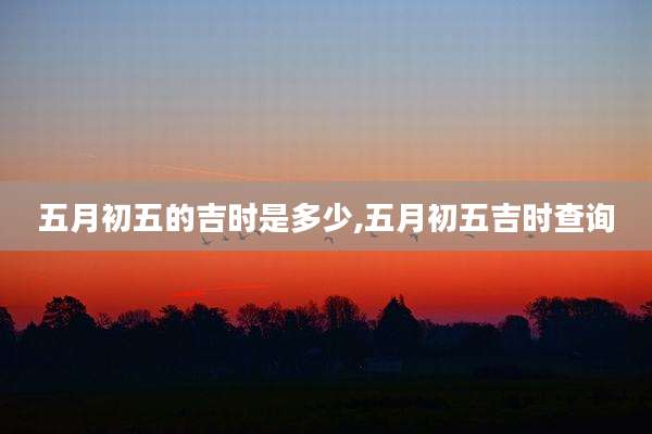 五月初五的吉时是多少,五月初五吉时查询