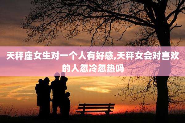 天秤座女生对一个人有好感,天秤女会对喜欢的人忽冷忽热吗