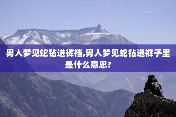 男人梦见蛇钻进裤裆,男人梦见蛇钻进裤子里是什么意思?