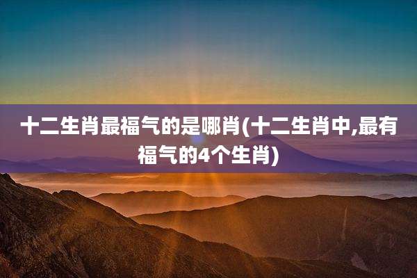 十二生肖最福气的是哪肖(十二生肖中,最有福气的4个生肖)