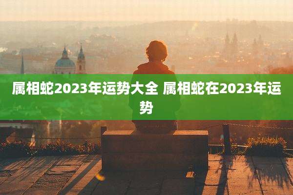 属相蛇2023年运势大全 属相蛇在2023年运势
