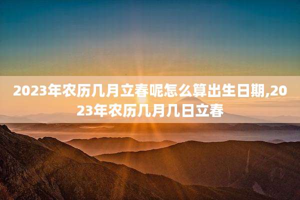 2023年农历几月立春呢怎么算出生日期,2023年农历几月几日立春