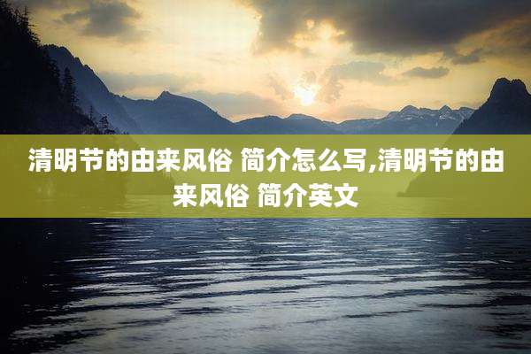 清明节的由来风俗 简介怎么写,清明节的由来风俗 简介英文