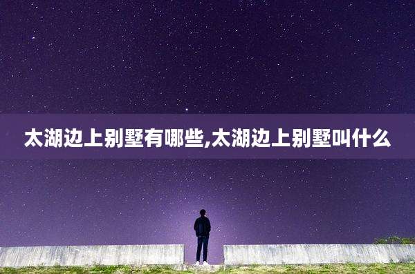 太湖边上别墅有哪些,太湖边上别墅叫什么