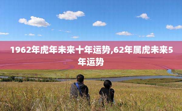 1962年虎年未来十年运势,62年属虎未来5年运势