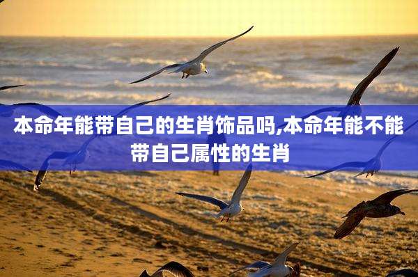 本命年能带自己的生肖饰品吗,本命年能不能带自己属性的生肖