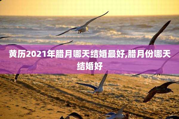 黄历2021年腊月哪天结婚最好,腊月份哪天结婚好