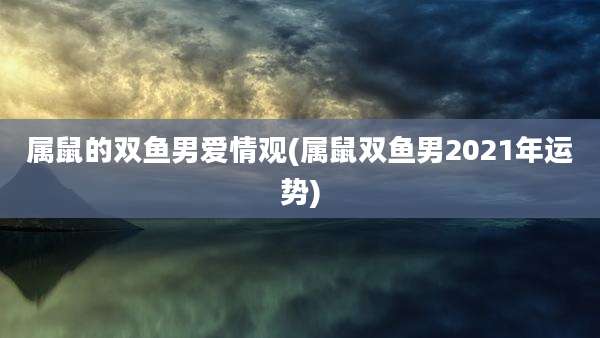 属鼠的双鱼男爱情观(属鼠双鱼男2021年运势)