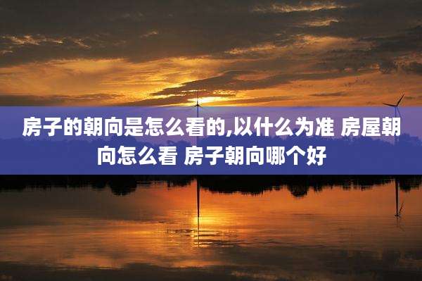 房子的朝向是怎么看的,以什么为准 房屋朝向怎么看 房子朝向哪个好