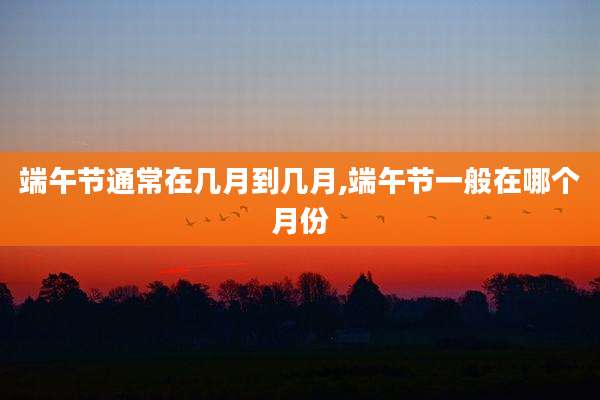 端午节通常在几月到几月,端午节一般在哪个月份