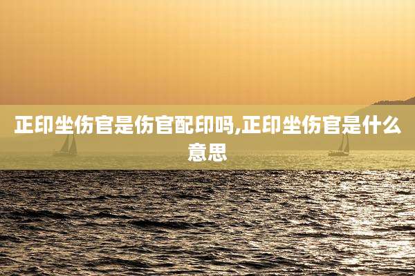 正印坐伤官是伤官配印吗,正印坐伤官是什么意思