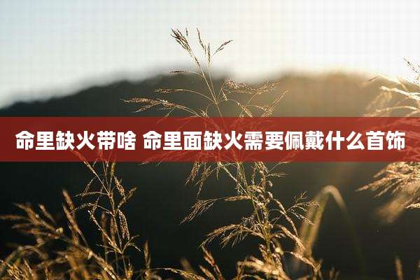 命里缺火带啥 命里面缺火需要佩戴什么首饰