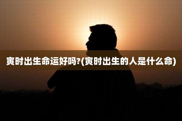 寅时出生命运好吗?(寅时出生的人是什么命)