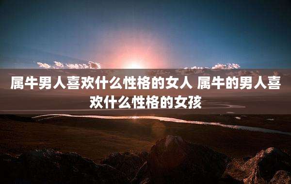 属牛男人喜欢什么性格的女人 属牛的男人喜欢什么性格的女孩