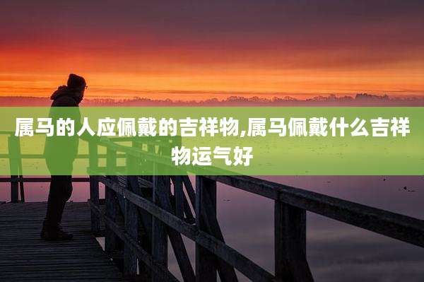 属马的人应佩戴的吉祥物,属马佩戴什么吉祥物运气好